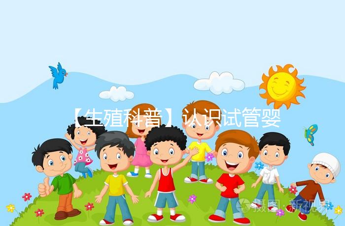 【生殖科普】認(rèn)識試管嬰兒,用科學(xué)搭建“生命橋梁”