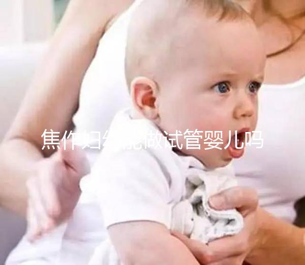 焦作婦幼能做試管嬰兒嗎？你想了解的成功率和費用全在這