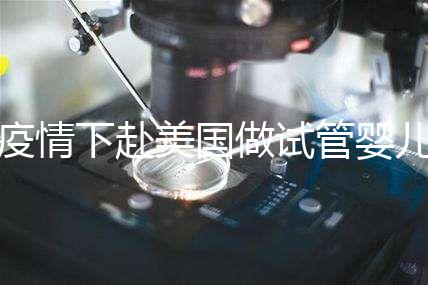 疫情下赴美國做試管嬰兒不安全，可提前做好準備工作