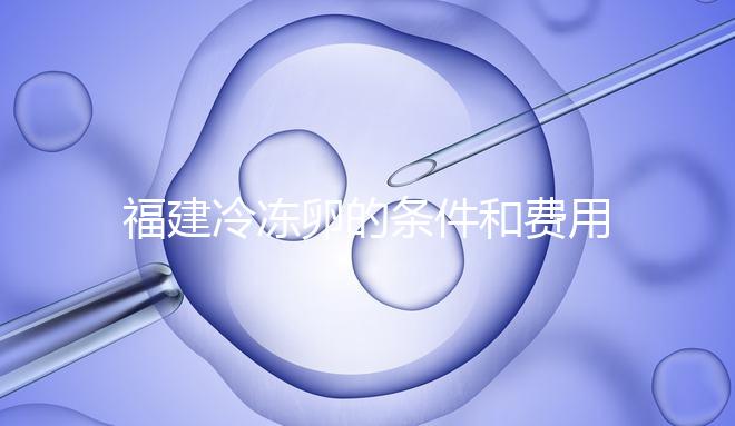 福建冷凍卵的條件和費(fèi)用已經(jīng)流出，寧德的醫(yī)院技術(shù)也很好