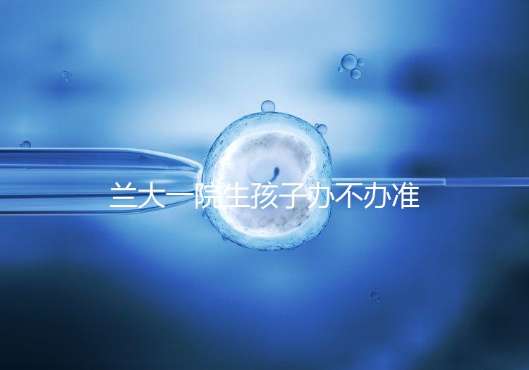 蘭大一院生孩子辦不辦準生證答案來襲，需要準備啥立馬get