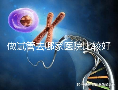 做試管去哪家醫院比較好(為什么不建議女性做試管嬰兒)
