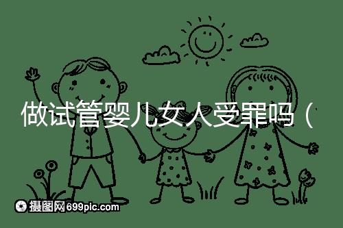 做試管嬰兒女人受罪嗎（做試管嬰兒女人受罪嗎？）
