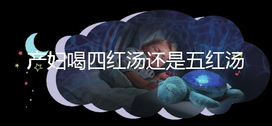 產(chǎn)婦喝四紅湯還是五紅湯？兩者區(qū)別大對(duì)比