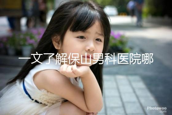 一文了解保山男科醫院哪家最正規，內含機構地址