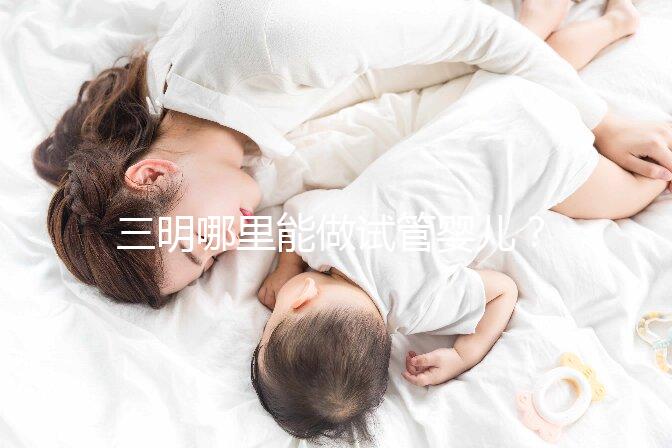 三明哪里能做試管嬰兒？做一次試管費用明細看這里