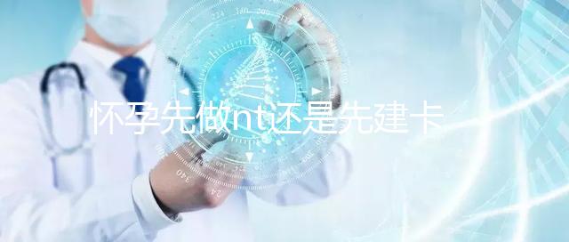 懷孕先做nt還是先建卡要分清，部分醫院得提前建大卡！