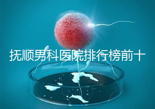 撫順男科醫院排行榜前十公布，新撫區哪家好一文說清