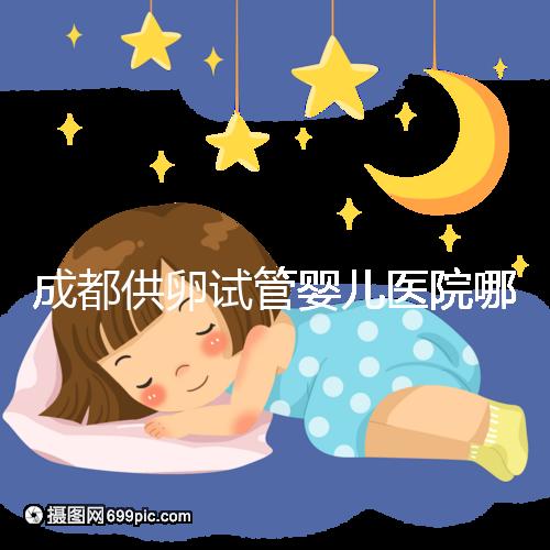 成都供卵試管嬰兒醫(yī)院哪家好，四川姐妹真實經(jīng)歷告知答案