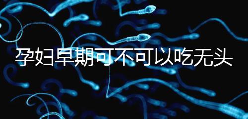 孕婦早期可不可以吃無頭魚看這，適量能發揮出最大好處