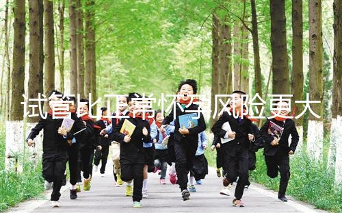 試管比正常懷孕風險更大嗎(試管比正常懷孕風險更大嗎為什么)