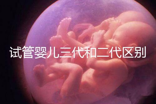 試管嬰兒三代和二代區別,成功率、費用等多方面對比!