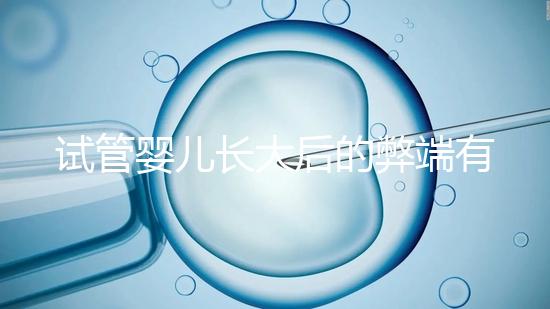 試管嬰兒長大后的弊端有哪些(試管嬰兒長大后的弊端是什么)