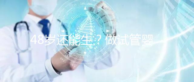 48歲還能生?做試管嬰兒真沒有年齡上限嗎?