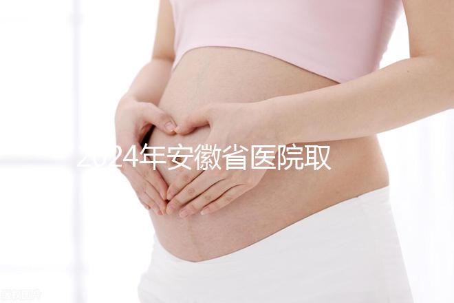 2024年安徽省醫院取卵價格盤點，過來的人告訴你要付多少錢