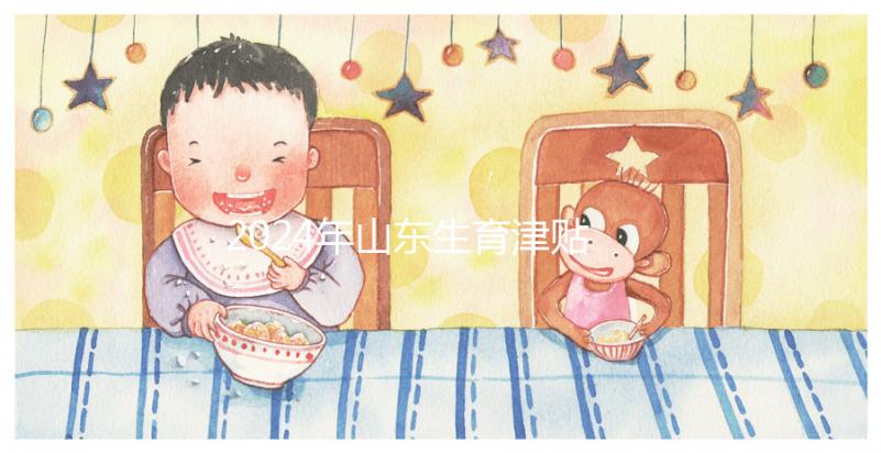 2024年山東生育津貼政策調(diào)整，濟南每月到時間發(fā)放