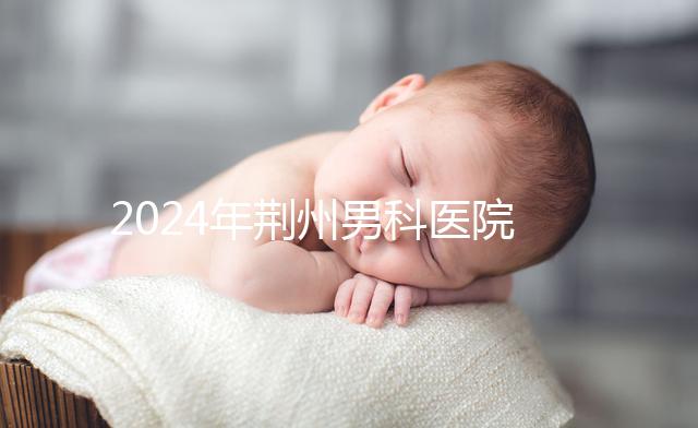 2024年荊州男科醫院排名熬夜整理，看病認可這份榜單
