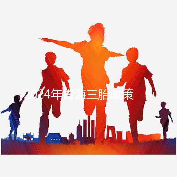 2024年青海三胎政策最新消息整理，包括西寧、海東辦理地點