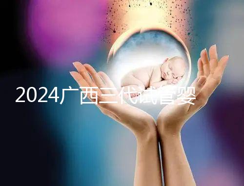 2024廣西三代試管嬰兒醫(yī)院大全，除柳州婦幼、924醫(yī)院還有它！