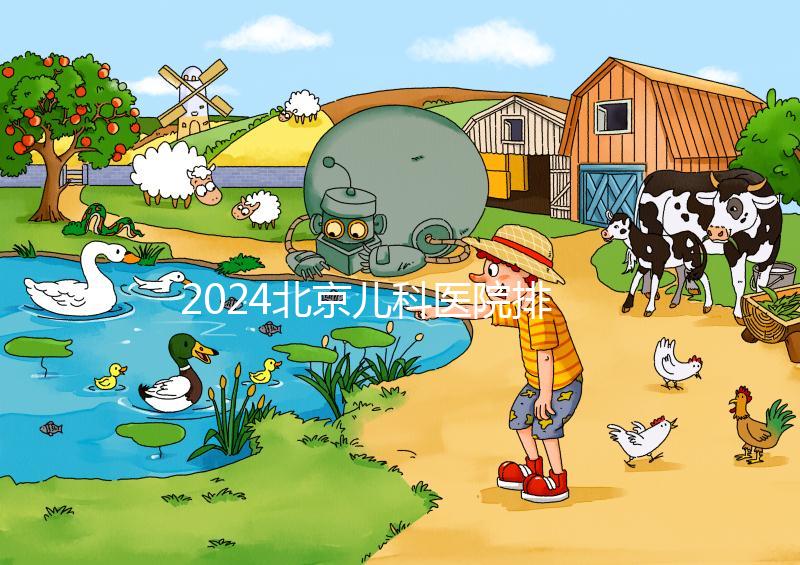 2024北京兒科醫(yī)院排名前十公布,安貞醫(yī)院專家不少