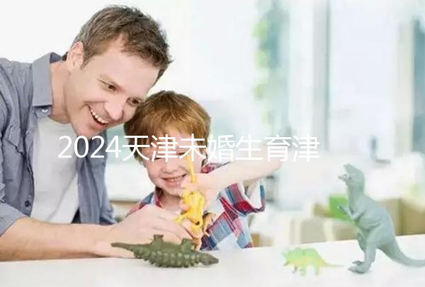 2024天津未婚生育津貼政策重磅來襲,官方回應到底能否報銷
