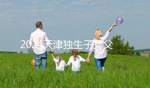 2024天津獨(dú)生子女父母獎勵費(fèi)發(fā)放規(guī)定 領(lǐng)到14歲截止