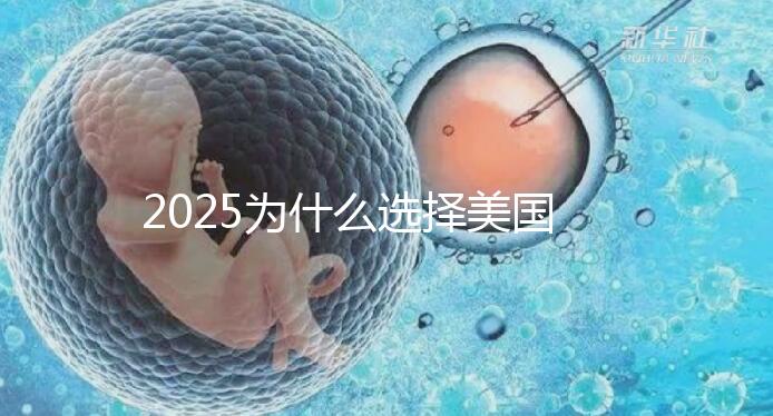 2025為什么選擇美國(guó)試管嬰兒？七大優(yōu)勢(shì)告訴您！