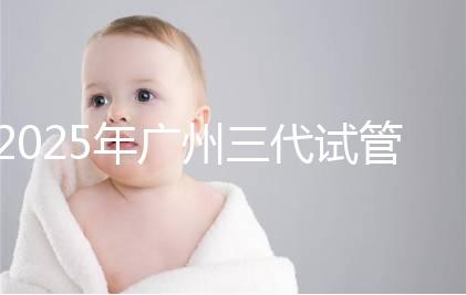 2025年廣州三代試管嬰兒費(fèi)用大概多少,附收費(fèi)標(biāo)準(zhǔn)大公開!?
