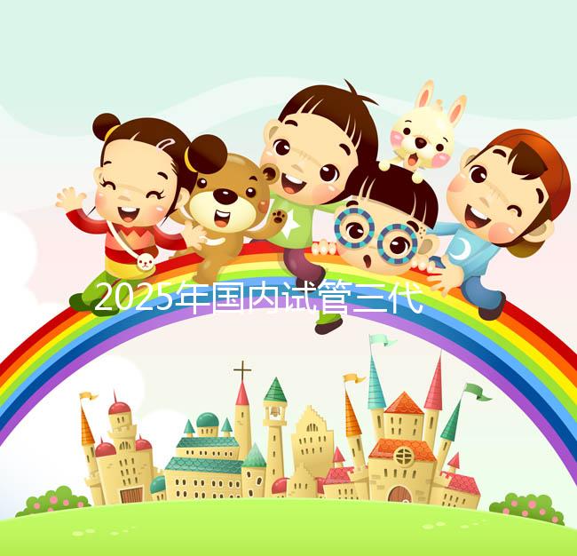 2025年國(guó)內(nèi)試管三代醫(yī)院排名,附國(guó)內(nèi)試管嬰兒醫(yī)院名單明細(xì)