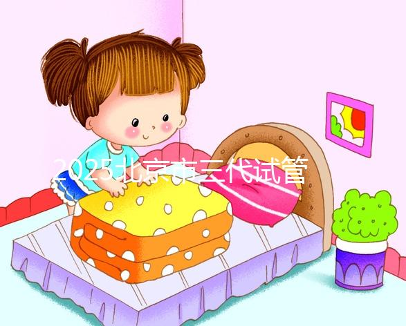 2025北京市三代試管嬰兒價目表！單次周期6萬起價，全流程收費明細公開！